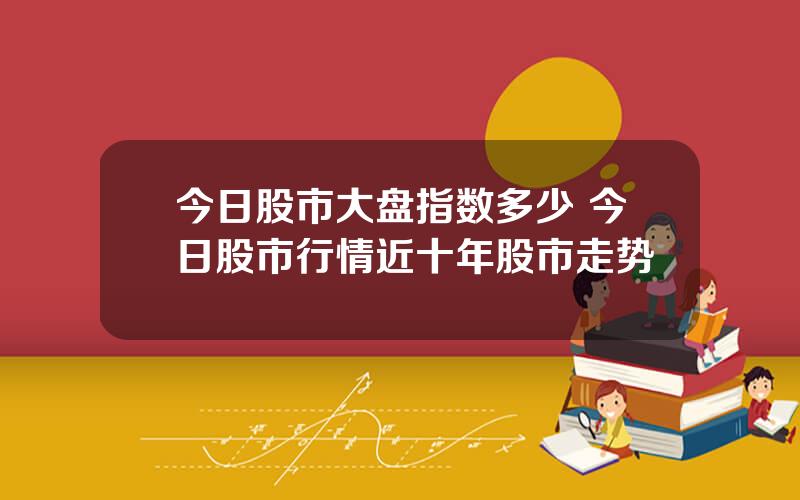 今日股市大盘指数多少 今日股市行情近十年股市走势